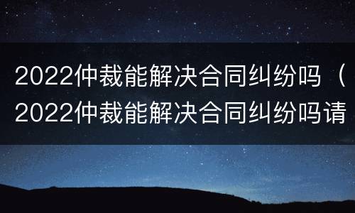 2022仲裁能解决合同纠纷吗（2022仲裁能解决合同纠纷吗请问）