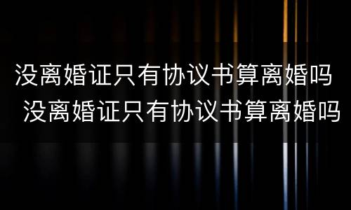 没离婚证只有协议书算离婚吗 没离婚证只有协议书算离婚吗知乎