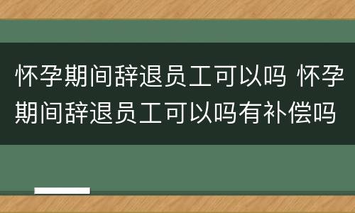 怀孕期间辞退员工可以吗 怀孕期间辞退员工可以吗有补偿吗