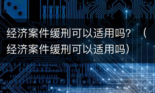 经济案件缓刑可以适用吗？（经济案件缓刑可以适用吗）