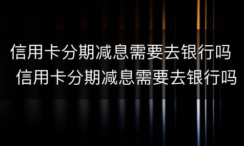 信用卡分期减息需要去银行吗 信用卡分期减息需要去银行吗多少钱