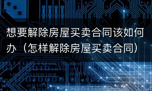 想要解除房屋买卖合同该如何办（怎样解除房屋买卖合同）