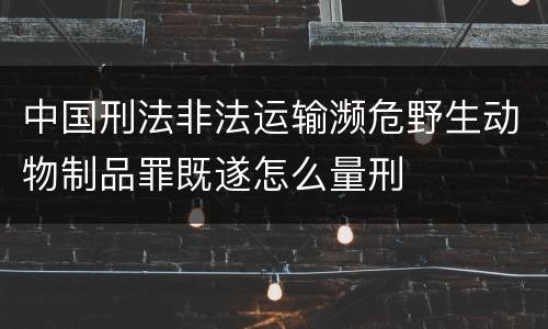 中国刑法非法运输濒危野生动物制品罪既遂怎么量刑