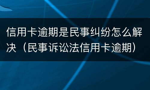 信用卡逾期是民事纠纷怎么解决（民事诉讼法信用卡逾期）