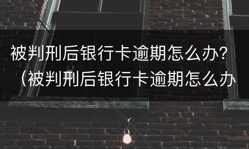 被判刑后银行卡逾期怎么办？（被判刑后银行卡逾期怎么办理）