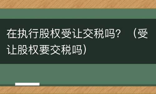 在执行股权受让交税吗？（受让股权要交税吗）