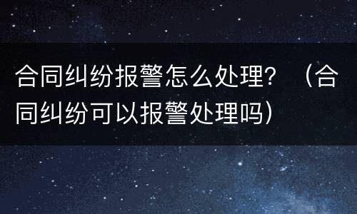 合同纠纷报警怎么处理？（合同纠纷可以报警处理吗）