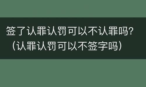 签了认罪认罚可以不认罪吗？（认罪认罚可以不签字吗）