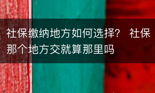 社保缴纳地方如何选择？ 社保那个地方交就算那里吗