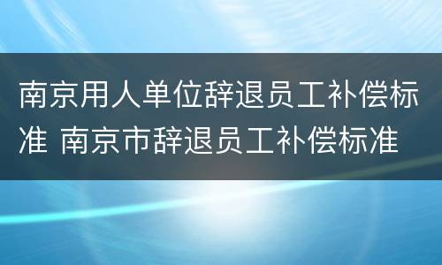 南京用人单位辞退员工补偿标准 南京市辞退员工补偿标准