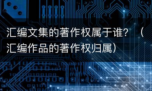 汇编文集的著作权属于谁？（汇编作品的著作权归属）