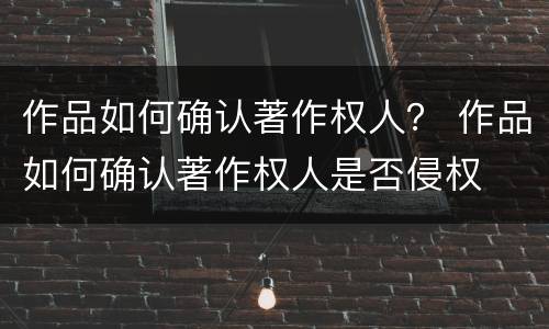 作品如何确认著作权人？ 作品如何确认著作权人是否侵权