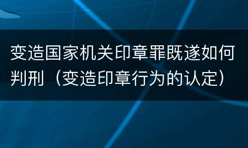 变造国家机关印章罪既遂如何判刑（变造印章行为的认定）