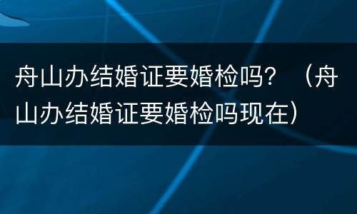 舟山办结婚证要婚检吗？（舟山办结婚证要婚检吗现在）