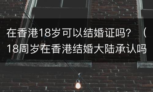 在香港18岁可以结婚证吗？（18周岁在香港结婚大陆承认吗）