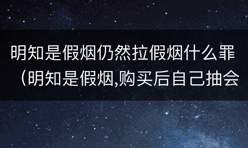 明知是假烟仍然拉假烟什么罪（明知是假烟,购买后自己抽会怎么样）