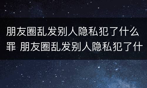 朋友圈乱发别人隐私犯了什么罪 朋友圈乱发别人隐私犯了什么罪行