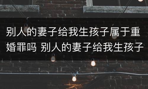 别人的妻子给我生孩子属于重婚罪吗 别人的妻子给我生孩子属于重婚罪吗知乎