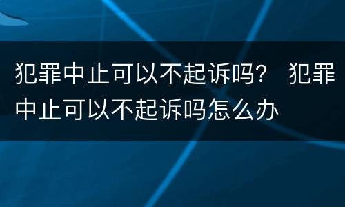 犯罪中止可以不起诉吗？ 犯罪中止可以不起诉吗怎么办