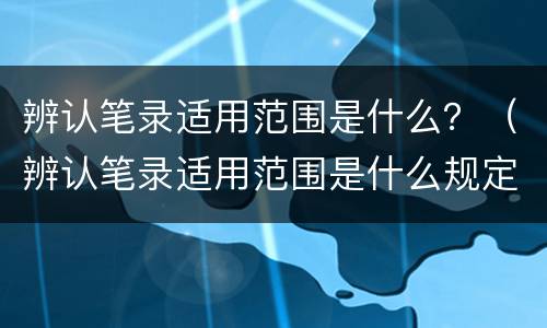辨认笔录适用范围是什么？（辨认笔录适用范围是什么规定）