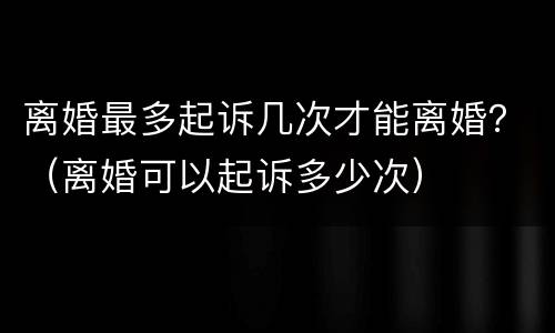 离婚最多起诉几次才能离婚？（离婚可以起诉多少次）