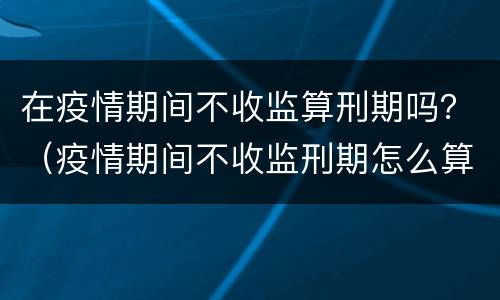在疫情期间不收监算刑期吗？（疫情期间不收监刑期怎么算）