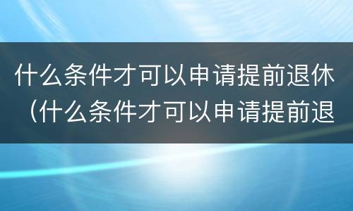 什么条件才可以申请提前退休（什么条件才可以申请提前退休手续）