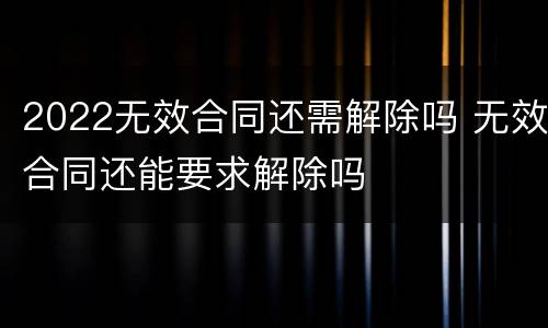 2022无效合同还需解除吗 无效合同还能要求解除吗