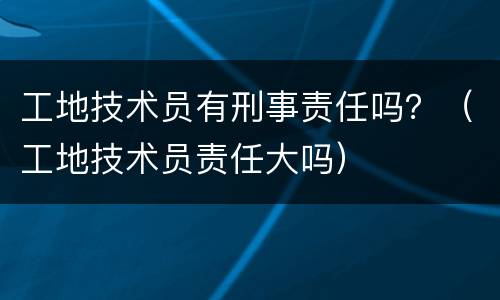 工地技术员有刑事责任吗？（工地技术员责任大吗）