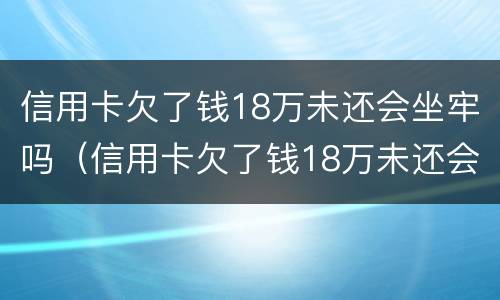 信用卡欠了钱18万未还会坐牢吗（信用卡欠了钱18万未还会坐牢吗怎么办）