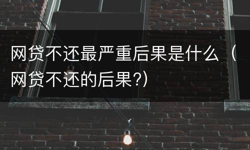 网贷不还最严重后果是什么（网贷不还的后果?）