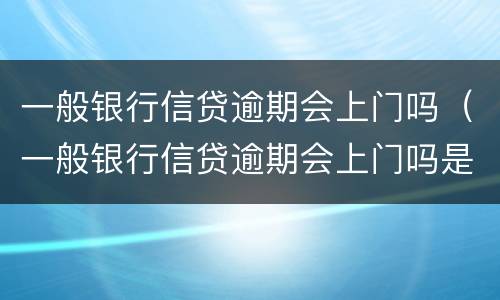 一般银行信贷逾期会上门吗（一般银行信贷逾期会上门吗是真的吗）