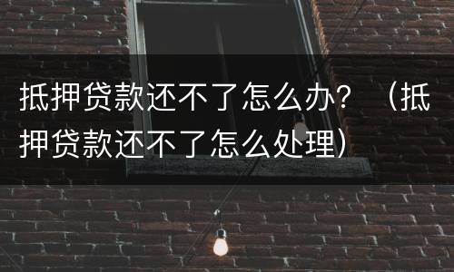 抵押贷款还不了怎么办？（抵押贷款还不了怎么处理）