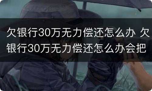 欠银行30万无力偿还怎么办 欠银行30万无力偿还怎么办会把房子收走吗