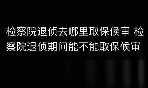 检察院退侦去哪里取保候审 检察院退侦期间能不能取保候审