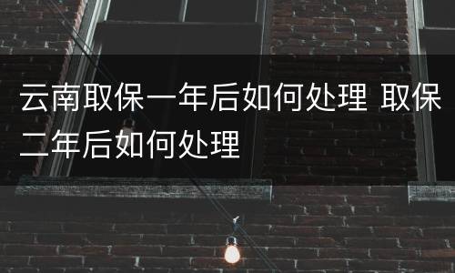 云南取保一年后如何处理 取保二年后如何处理