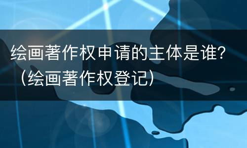 绘画著作权申请的主体是谁？（绘画著作权登记）