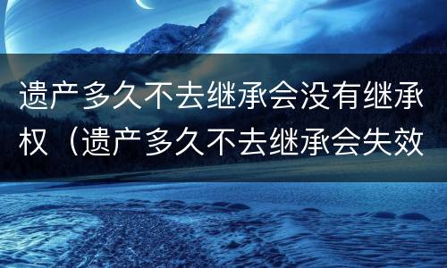 遗产多久不去继承会没有继承权（遗产多久不去继承会失效）