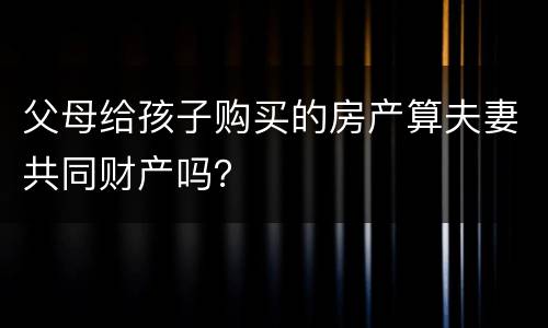 父母给孩子购买的房产算夫妻共同财产吗？
