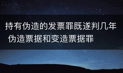 持有伪造的发票罪既遂判几年 伪造票据和变造票据罪