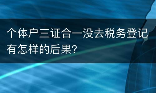 个体户三证合一没去税务登记有怎样的后果？