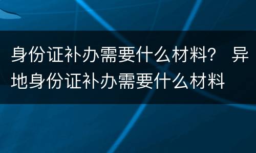 身份证补办需要什么材料？ 异地身份证补办需要什么材料