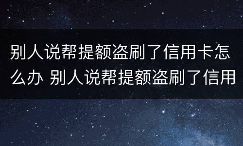 别人说帮提额盗刷了信用卡怎么办 别人说帮提额盗刷了信用卡怎么办呢