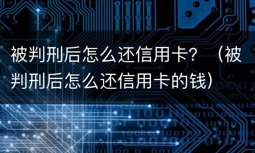 被判刑后怎么还信用卡？（被判刑后怎么还信用卡的钱）