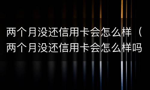 两个月没还信用卡会怎么样（两个月没还信用卡会怎么样吗）
