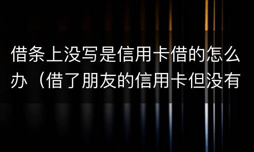 借条上没写是信用卡借的怎么办（借了朋友的信用卡但没有写借条可以告吗）