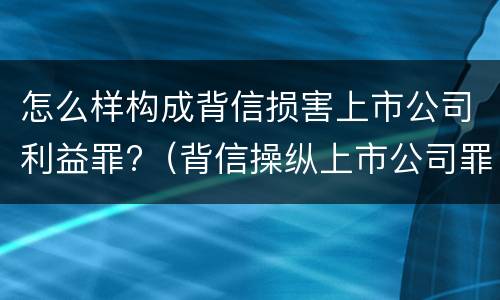 怎么样构成背信损害上市公司利益罪?（背信操纵上市公司罪）