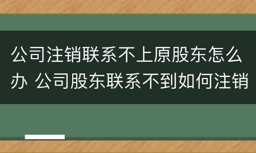 公司注销联系不上原股东怎么办 公司股东联系不到如何注销公司