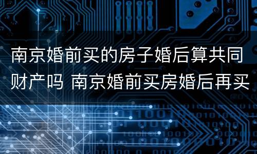 南京婚前买的房子婚后算共同财产吗 南京婚前买房婚后再买房算第二套吗