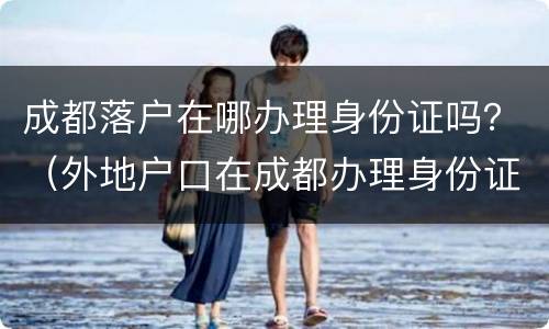 成都落户在哪办理身份证吗？（外地户口在成都办理身份证去哪里）